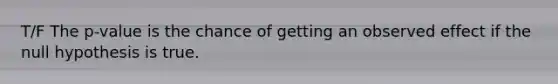 T/F The p-value is the chance of getting an observed effect if the null hypothesis is true.