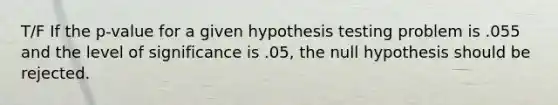 T/F If the p-value for a given hypothesis testing problem is .055 and the level of significance is .05, the null hypothesis should be rejected.