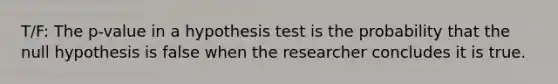 T/F: The p-value in a hypothesis test is the probability that the null hypothesis is false when the researcher concludes it is true.