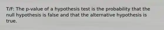 T/F: The p-value of a hypothesis test is the probability that the null hypothesis is false and that the alternative hypothesis is true.