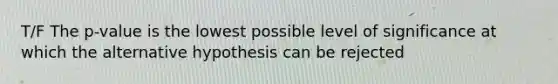 T/F The p-value is the lowest possible level of significance at which the alternative hypothesis can be rejected