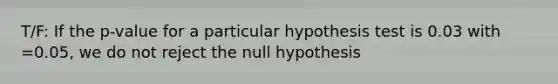 T/F: If the p-value for a particular hypothesis test is 0.03 with =0.05, we do not reject the null hypothesis