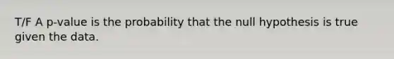 T/F A p-value is the probability that the null hypothesis is true given the data.