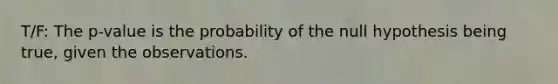 T/F: The p-value is the probability of the null hypothesis being true, given the observations.