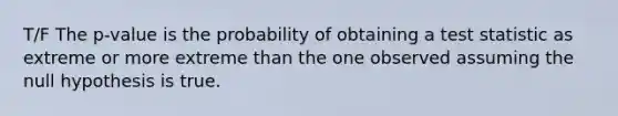 T/F The p-value is the probability of obtaining a test statistic as extreme or more extreme than the one observed assuming the null hypothesis is true.