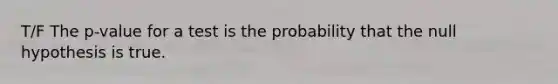 T/F The p-value for a test is the probability that the null hypothesis is true.