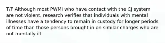T/F Although most PWMI who have contact with the CJ system are not violent, research verifies that individuals with mental illnesses have a tendency to remain in custody for longer periods of time than those persons brought in on similar charges who are not mentally ill