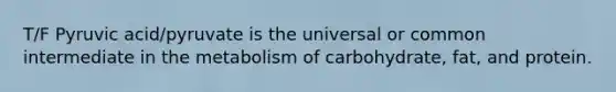 T/F Pyruvic acid/pyruvate is the universal or common intermediate in the metabolism of carbohydrate, fat, and protein.