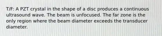 T/F: A PZT crystal in the shape of a disc produces a continuous ultrasound wave. The beam is unfocused. The far zone is the only region where the beam diameter exceeds the transducer diameter.