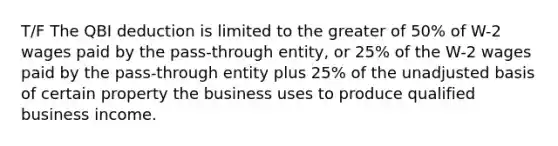 T/F The QBI deduction is limited to the greater of 50% of W-2 wages paid by the pass-through entity, or 25% of the W-2 wages paid by the pass-through entity plus 25% of the unadjusted basis of certain property the business uses to produce qualified business income.