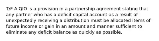 T/F A QIO is a provision in a partnership agreement stating that any partner who has a deficit capital account as a result of unexpectedly receiving a distribution must be allocated items of future income or gain in an amount and manner sufficient to eliminate any deficit balance as quickly as possible.