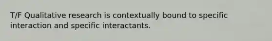 T/F Qualitative research is contextually bound to specific interaction and specific interactants.