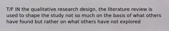 T/F IN the qualitative research design, the literature review is used to shape the study not so much on the basis of what others have found but rather on what others have not explored