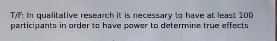 T/F: In qualitative research it is necessary to have at least 100 participants in order to have power to determine true effects