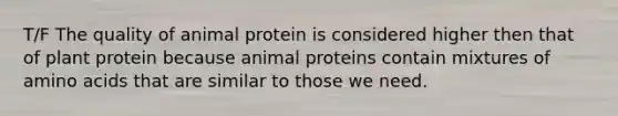 T/F The quality of animal protein is considered higher then that of plant protein because animal proteins contain mixtures of amino acids that are similar to those we need.