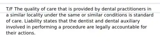 T/F The quality of care that is provided by dental practitioners in a similar locality under the same or similar conditions is standard of care. Liability states that the dentist and dental auxiliary involved in performing a procedure are legally accountable for their actions.