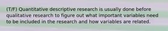 (T/F) Quantitative descriptive research is usually done before qualitative research to figure out what important variables need to be included in the research and how variables are related.