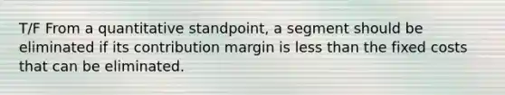 T/F From a quantitative standpoint, a segment should be eliminated if its contribution margin is less than the fixed costs that can be eliminated.