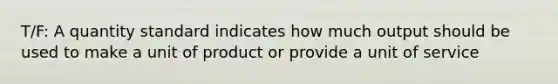 T/F: A quantity standard indicates how much output should be used to make a unit of product or provide a unit of service