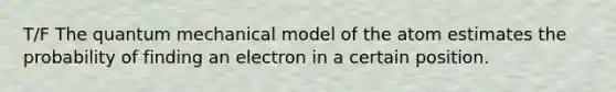 T/F The quantum mechanical model of the atom estimates the probability of finding an electron in a certain position.