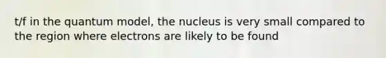 t/f in the quantum model, the nucleus is very small compared to the region where electrons are likely to be found