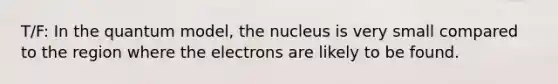 T/F: In the quantum model, the nucleus is very small compared to the region where the electrons are likely to be found.