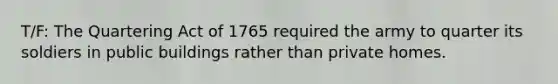 T/F: The Quartering Act of 1765 required the army to quarter its soldiers in public buildings rather than private homes.