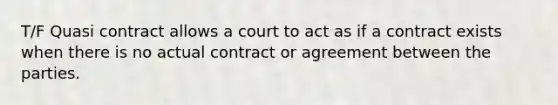 T/F Quasi contract allows a court to act as if a contract exists when there is no actual contract or agreement between the parties.