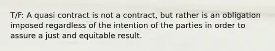 T/F: A quasi contract is not a contract, but rather is an obligation imposed regardless of the intention of the parties in order to assure a just and equitable result.