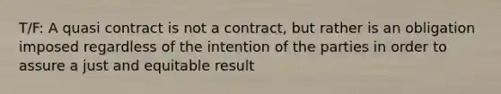 T/F: A quasi contract is not a contract, but rather is an obligation imposed regardless of the intention of the parties in order to assure a just and equitable result