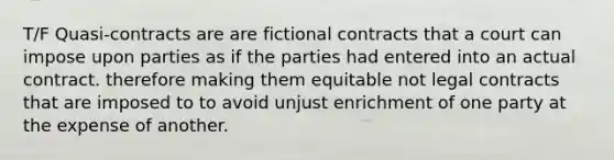 T/F Quasi-contracts are are fictional contracts that a court can impose upon parties as if the parties had entered into an actual contract. therefore making them equitable not legal contracts that are imposed to to avoid unjust enrichment of one party at the expense of another.