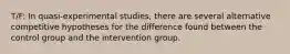 T/F: In quasi-experimental studies, there are several alternative competitive hypotheses for the difference found between the control group and the intervention group.