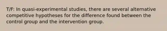 T/F: In quasi-experimental studies, there are several alternative competitive hypotheses for the difference found between the control group and the intervention group.