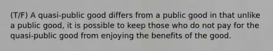 (T/F) A quasi-public good differs from a public good in that unlike a public good, it is possible to keep those who do not pay for the quasi-public good from enjoying the benefits of the good.