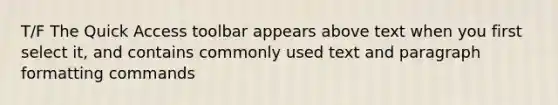 T/F The Quick Access toolbar appears above text when you first select it, and contains commonly used text and paragraph formatting commands