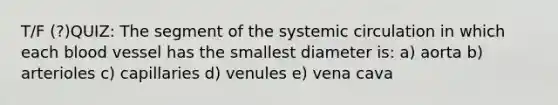 T/F (?)QUIZ: The segment of the systemic circulation in which each blood vessel has the smallest diameter is: a) aorta b) arterioles c) capillaries d) venules e) vena cava