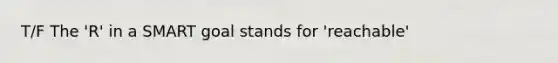 T/F The 'R' in a SMART goal stands for 'reachable'