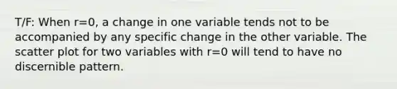 T/F: When r=​0, a change in one variable tends not to be accompanied by any specific change in the other variable. The scatter plot for two variables with r=0 will tend to have no discernible pattern.