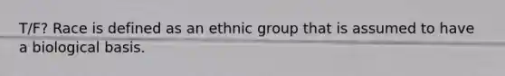 T/F? Race is defined as an ethnic group that is assumed to have a biological basis.