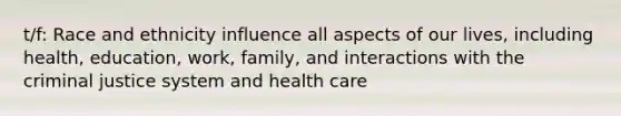 t/f: Race and ethnicity influence all aspects of our lives, including health, education, work, family, and interactions with the criminal justice system and health care