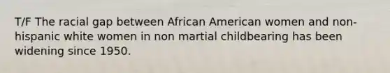 T/F The racial gap between African American women and non-hispanic white women in non martial childbearing has been widening since 1950.