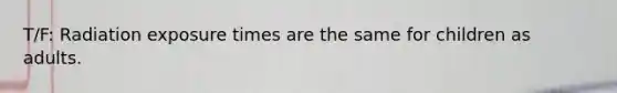 T/F: Radiation exposure times are the same for children as adults.