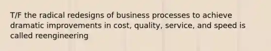 T/F the radical redesigns of business processes to achieve dramatic improvements in cost, quality, service, and speed is called reengineering