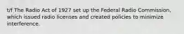 t/f The Radio Act of 1927 set up the Federal Radio Commission, which issued radio licenses and created policies to minimize interference.