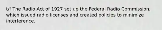 t/f The Radio Act of 1927 set up the Federal Radio Commission, which issued radio licenses and created policies to minimize interference.