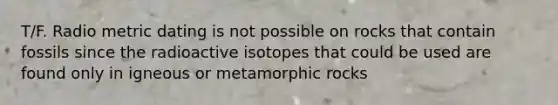 T/F. Radio metric dating is not possible on rocks that contain fossils since the radioactive isotopes that could be used are found only in igneous or metamorphic rocks