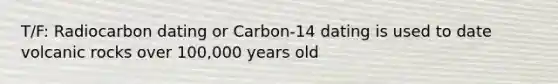 T/F: Radiocarbon dating or Carbon-14 dating is used to date volcanic rocks over 100,000 years old