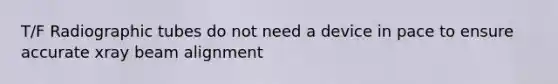 T/F Radiographic tubes do not need a device in pace to ensure accurate xray beam alignment