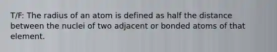 T/F: The radius of an atom is defined as half the distance between the nuclei of two adjacent or bonded atoms of that element.