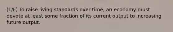 (T/F) To raise living standards over time, an economy must devote at least some fraction of its current output to increasing future output.